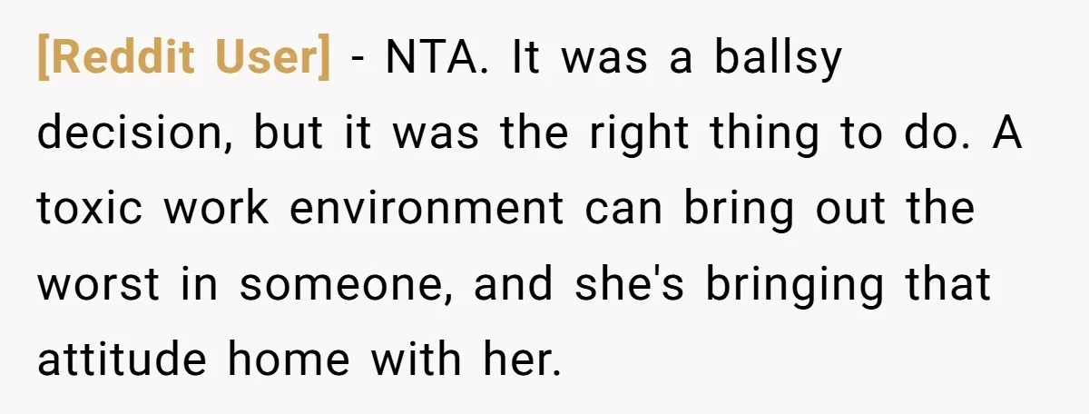 [Reddit User] − NTA. It was a ballsy decision, but it was the right thing to do. A toxic work environment can bring out the worst in someone, and she's...