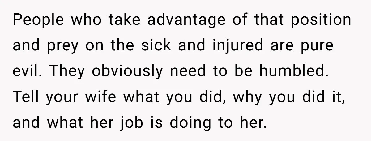 People who take advantage of that position and prey on the sick and injured are pure evil. They obviously need to be humbled. Tell your wife what you did, why...