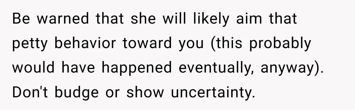Be warned that she will likely aim that petty behavior toward you (this probably would have happened eventually, anyway). Don't budge or show uncertainty.
