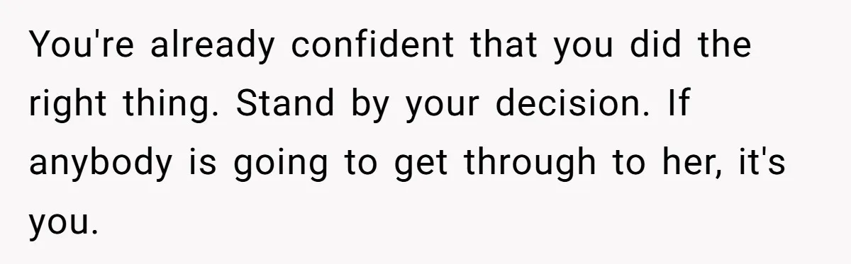 You're already confident that you did the right thing. Stand by your decision. If anybody is going to get through to her, it's you.