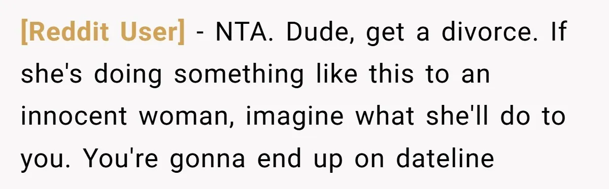 [Reddit User] − NTA. Dude, get a divorce. If she's doing something like this to an innocent woman, imagine what she'll do to you. You're gonna end up on dateline