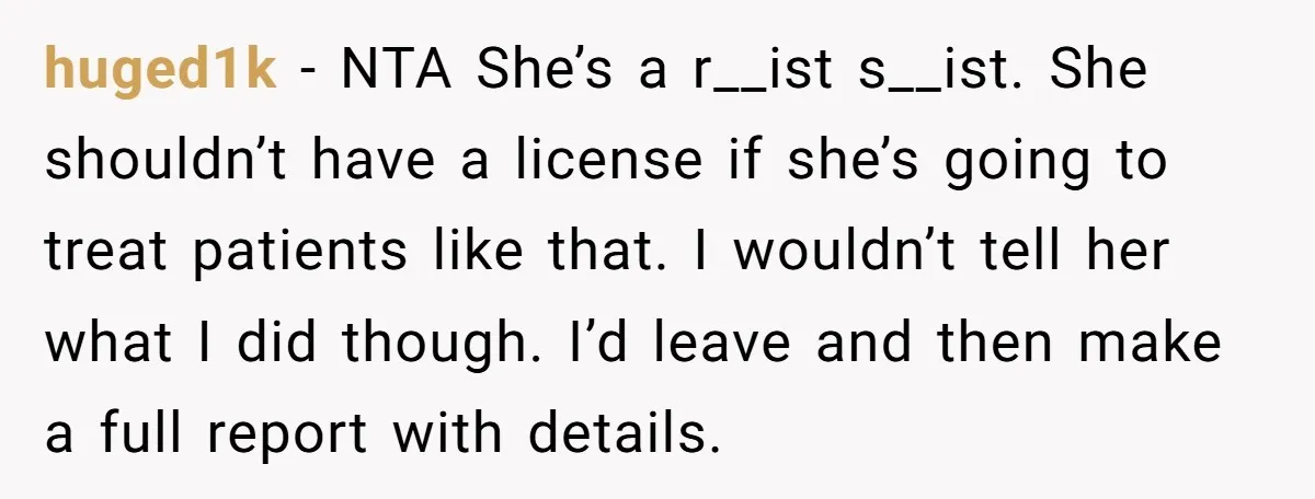 huged1k − NTA She’s a r__ist s__ist. She shouldn’t have a license if she’s going to treat patients like that. I wouldn’t tell her what I did though. I’d leave...