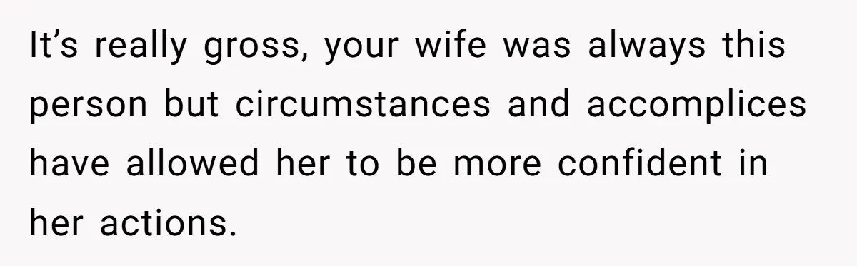 It’s really gross, your wife was always this person but circumstances and accomplices have allowed her to be more confident in her actions.