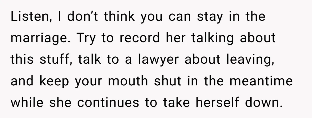 Listen, I don’t think you can stay in the marriage. Try to record her talking about this stuff, talk to a lawyer about leaving, and keep your mouth shut in...