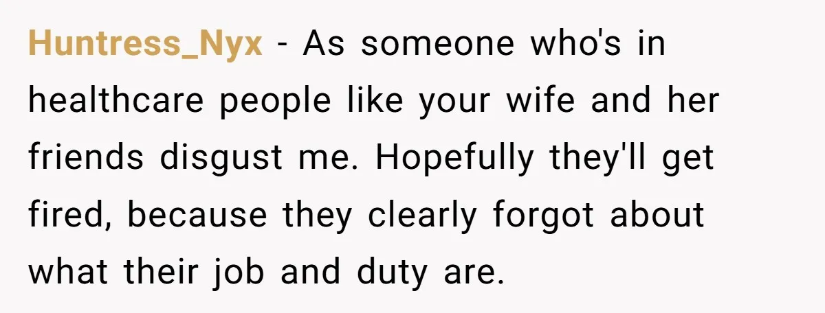Huntress_Nyx − As someone who's in healthcare people like your wife and her friends disgust me. Hopefully they'll get fired, because they clearly forgot about what their job and duty...
