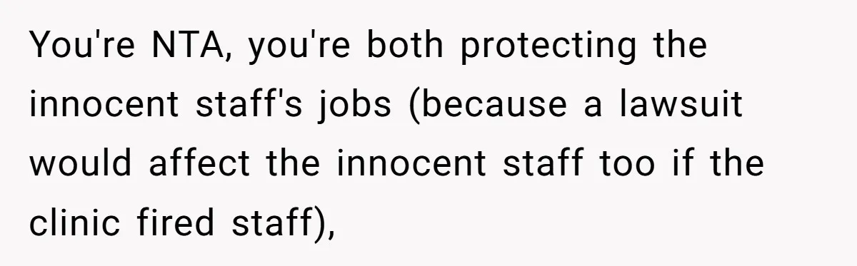 You're NTA, you're both protecting the innocent staff's jobs (because a lawsuit would affect the innocent staff too if the clinic fired staff),