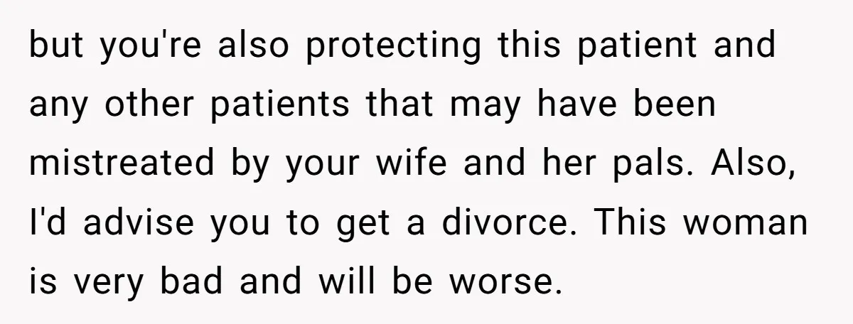 but you're also protecting this patient and any other patients that may have been mistreated by your wife and her pals. Also, I'd advise you to get a divorce. This...