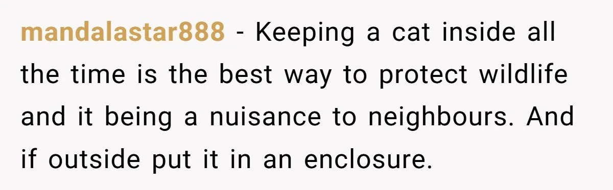 mandalastar888 - Keeping a cat inside all the time is the best way to protect wildlife and it being a nuisance to neighbours. And if outside put it in an...