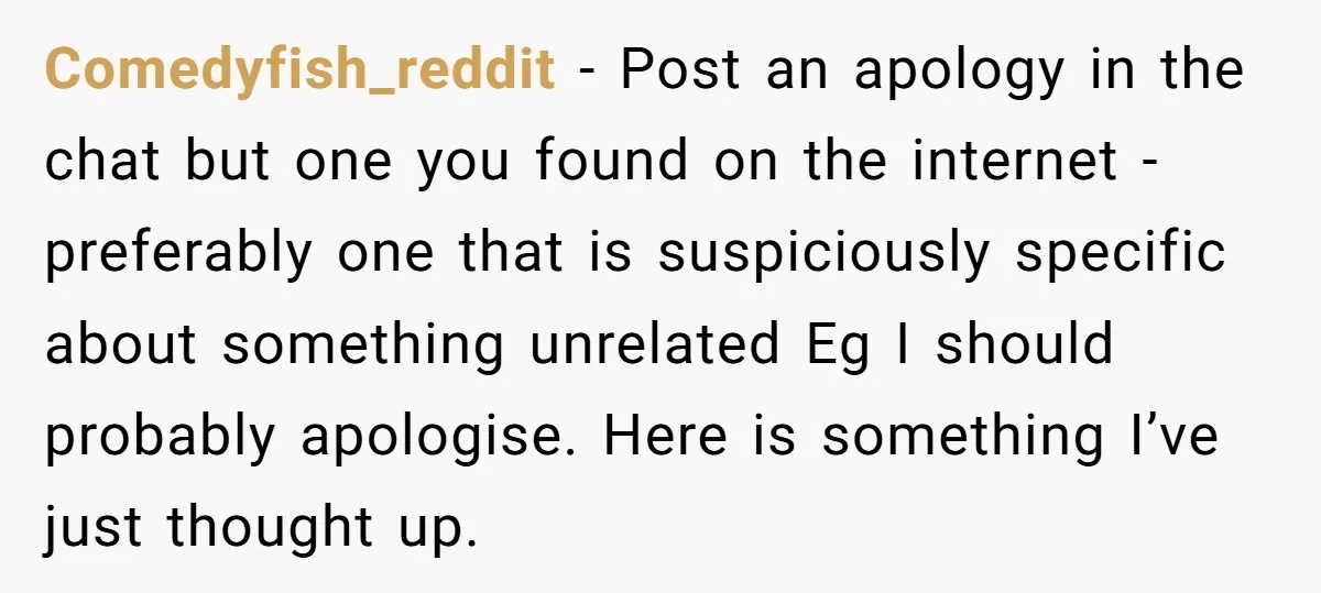 Comedyfish_reddit - Post an apology in the chat but one you found on the internet - preferably one that is suspiciously specific about something unrelated Eg I should probably apologise....