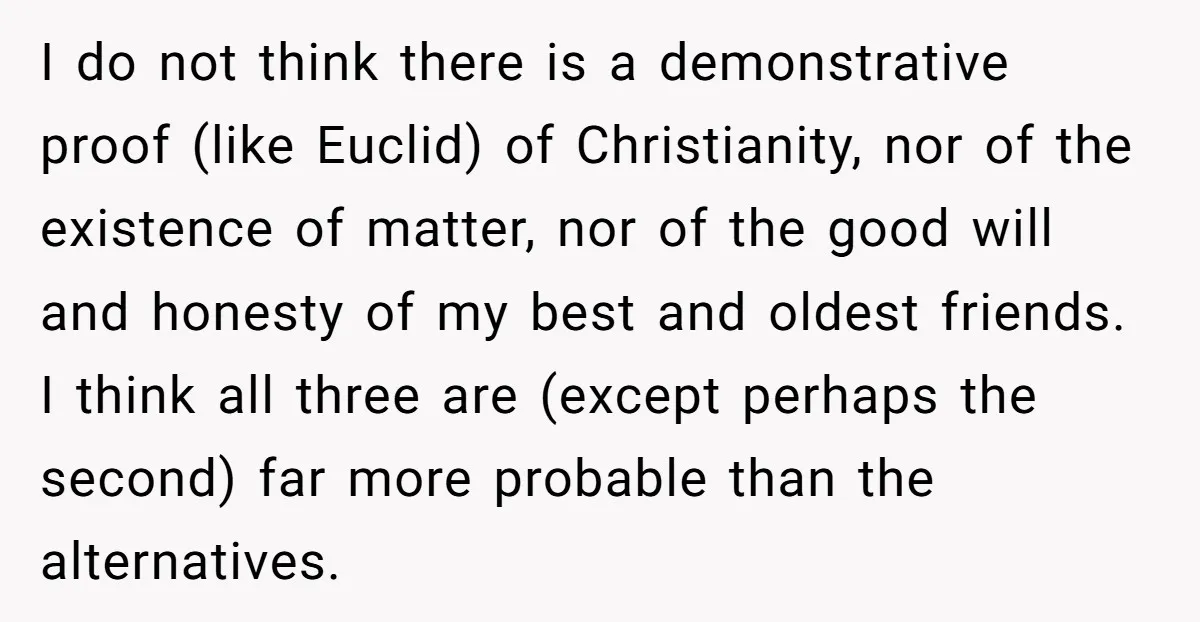 I do not think there is a demonstrative proof (like Euclid) of Christianity, nor of the existence of matter, nor of the good will and honesty of my best and...