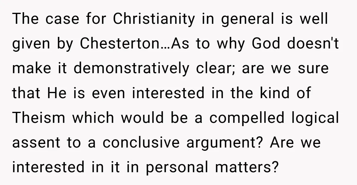 The case for Christianity in general is well given by Chesterton…As to why God doesn't make it demonstratively clear; are we sure that He is even interested in the kind...