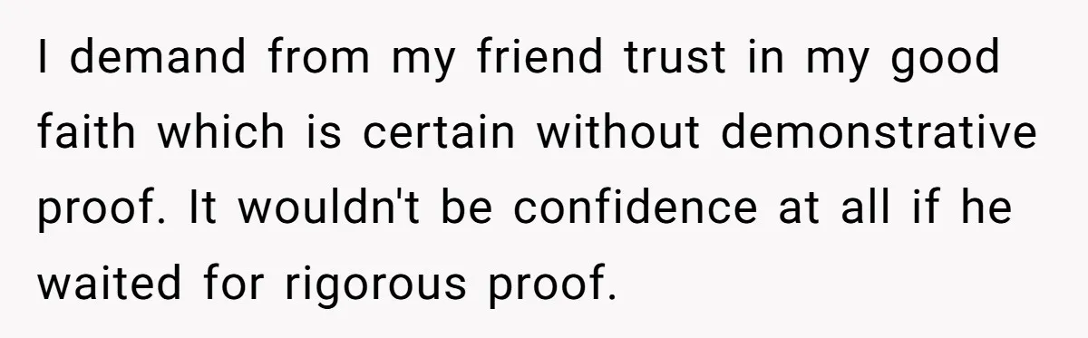 I demand from my friend trust in my good faith which is certain without demonstrative proof. It wouldn't be confidence at all if he waited for rigorous proof.