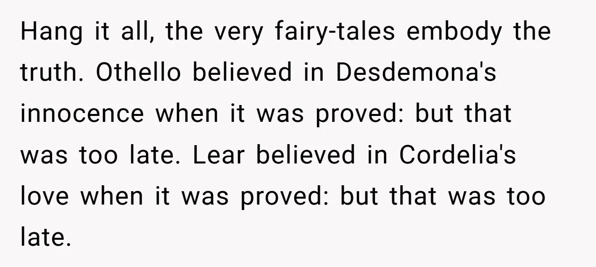 Hang it all, the very fairy-tales embody the truth. Othello believed in Desdemona's innocence when it was proved: but that was too late. Lear believed in Cordelia's love when it...