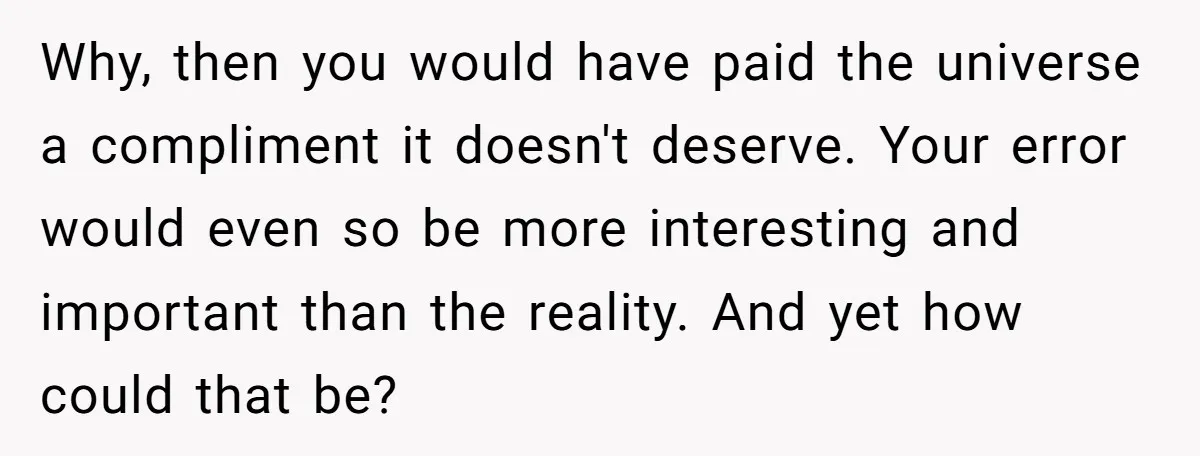 Why, then you would have paid the universe a compliment it doesn't deserve. Your error would even so be more interesting and important than the reality. And yet how could...