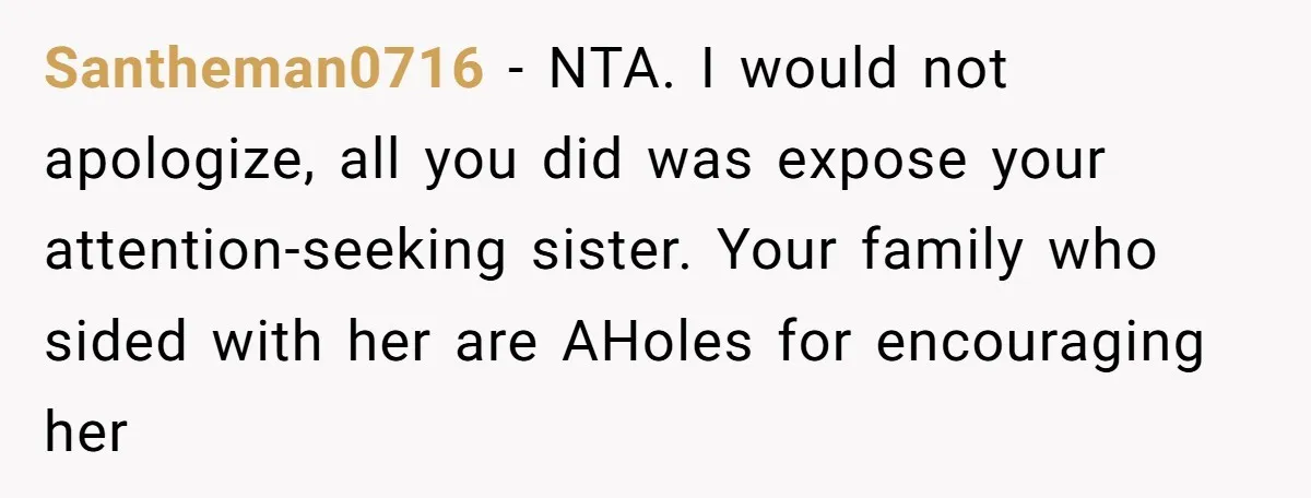 Santheman0716 - NTA. I would not apologize, all you did was expose your attention-seeking sister. Your family who sided with her are AHoles for encouraging her
