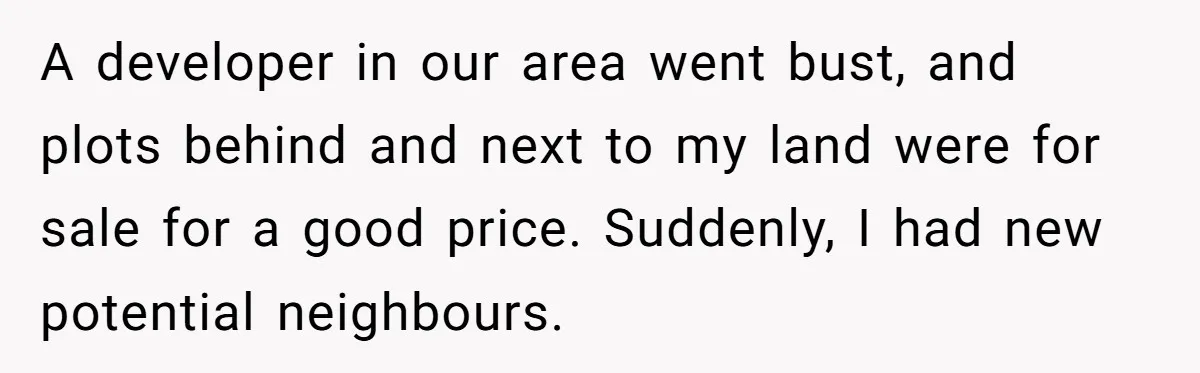 A developer in our area went bust, and plots behind and next to my land were for sale for a good price. Suddenly, I had new potential neighbours.