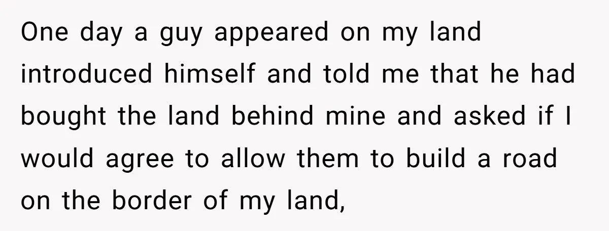 One day a guy appeared on my land introduced himself and told me that he had bought the land behind mine and asked if I would agree to allow them...