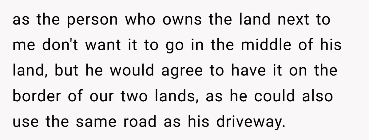 as the person who owns the land next to me don't want it to go in the middle of his land, but he would agree to have it on the...