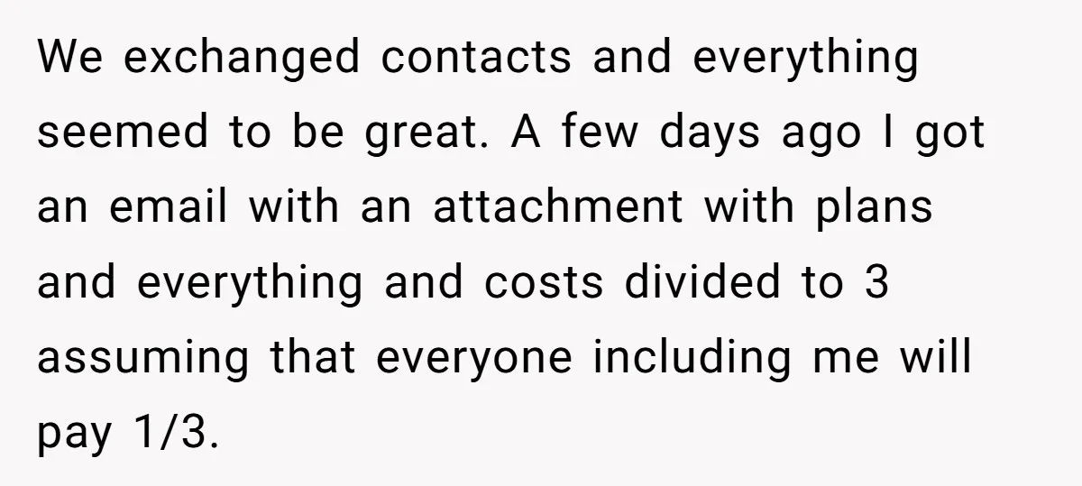 We exchanged contacts and everything seemed to be great. A few days ago I got an email with an attachment with plans and everything and costs divided to 3 assuming...