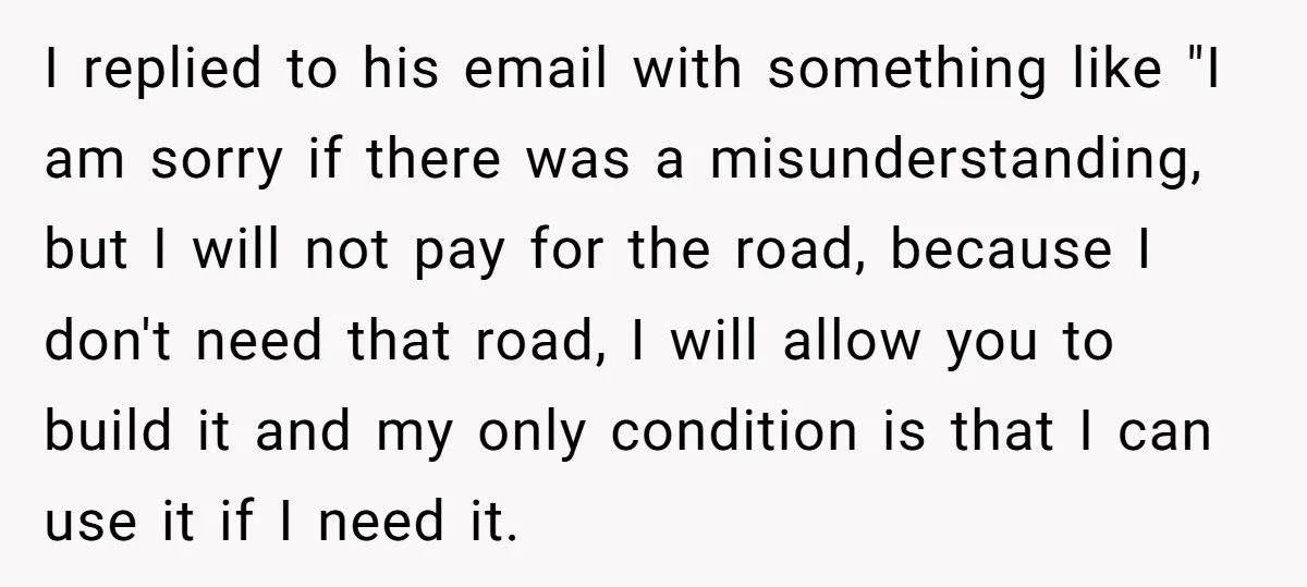 I replied to his email with something like "I am sorry if there was a misunderstanding, but I will not pay for the road, because I don't need that road,...
