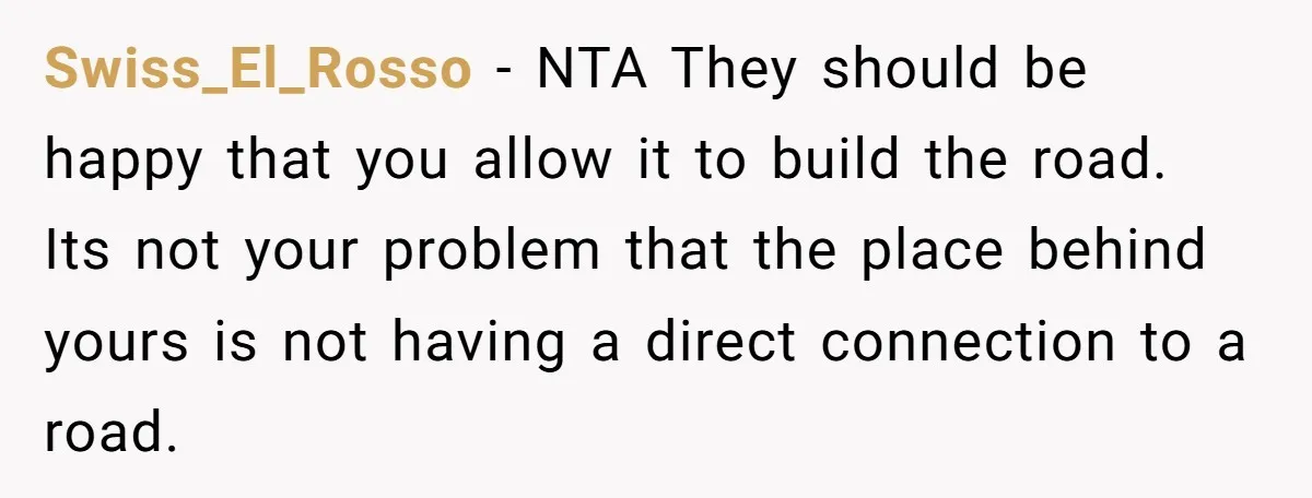 Swiss_El_Rosso − NTA They should be happy that you allow it to build the road. Its not your problem that the place behind yours is not having a direct connection...
