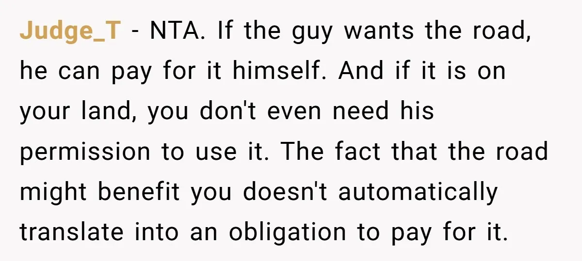 Judge_T − NTA. If the guy wants the road, he can pay for it himself. And if it is on your land, you don't even need his permission to use...