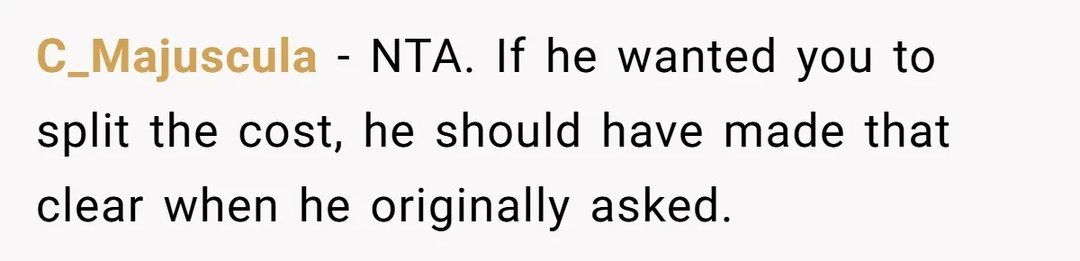C_Majuscula − NTA. If he wanted you to split the cost, he should have made that clear when he originally asked.