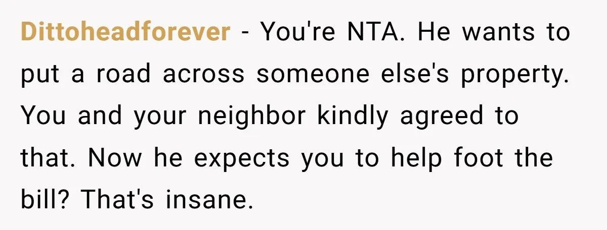 Dittoheadforever − You're NTA. He wants to put a road across someone else's property. You and your neighbor kindly agreed to that. Now he expects you to help foot the...