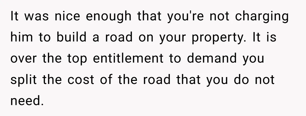 It was nice enough that you're not charging him to build a road on your property. It is over the top entitlement to demand you split the cost of the...