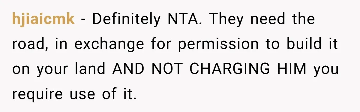 hjiaicmk − Definitely NTA. They need the road, in exchange for permission to build it on your land AND NOT CHARGING HIM you require use of it.