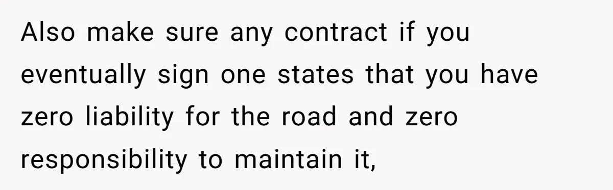 Also make sure any contract if you eventually sign one states that you have zero liability for the road and zero responsibility to maintain it,