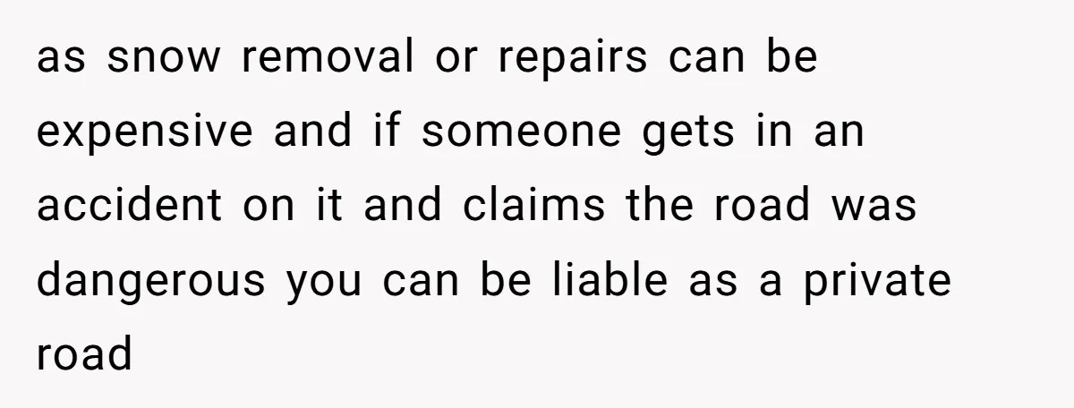 as snow removal or repairs can be expensive and if someone gets in an accident on it and claims the road was dangerous you can be liable as a private...