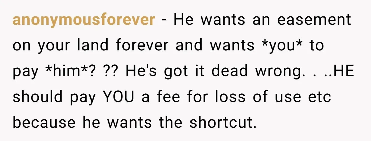 anonymousforever − He wants an easement on your land forever and wants *you* to pay *him*? ?? He's got it dead wrong. . ..HE should pay YOU a fee for...