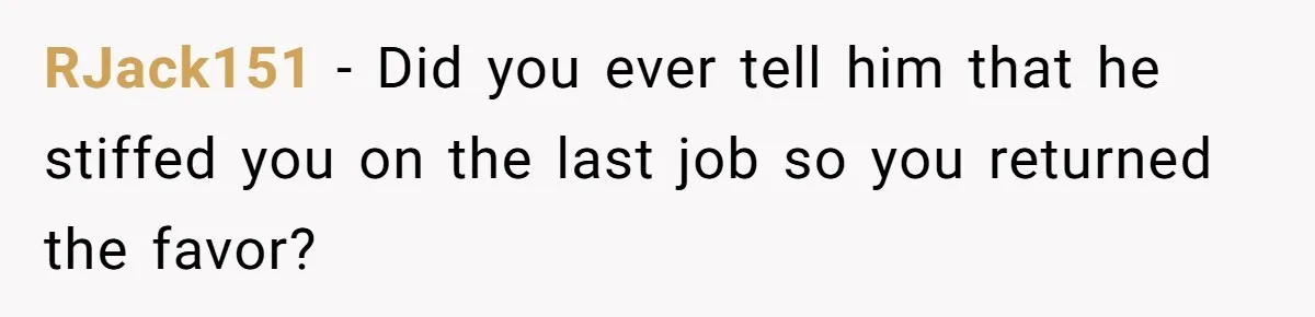 RJack151 - Did you ever tell him that he stiffed you on the last job so you returned the favor?