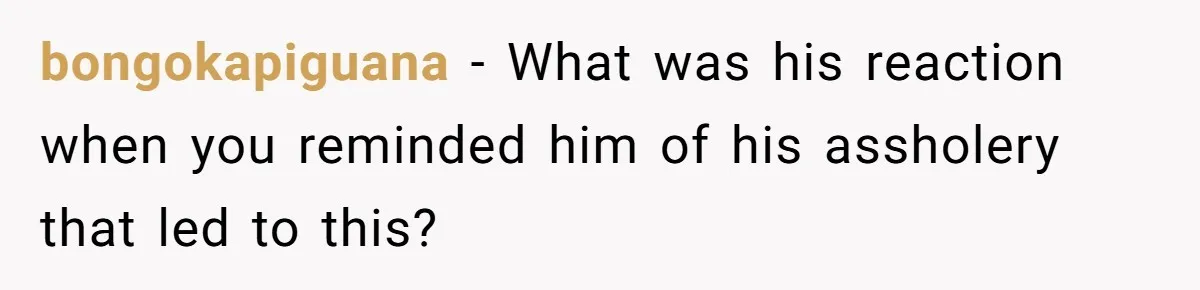 bongokapiguana - What was his reaction when you reminded him of his assholery that led to this?