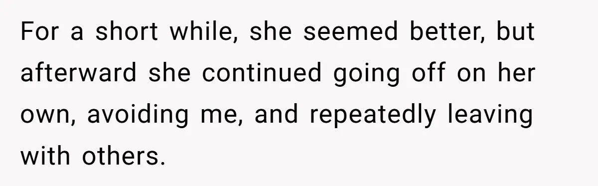 For a short while, she seemed better, but afterward she continued going off on her own, avoiding me, and repeatedly leaving with others.
