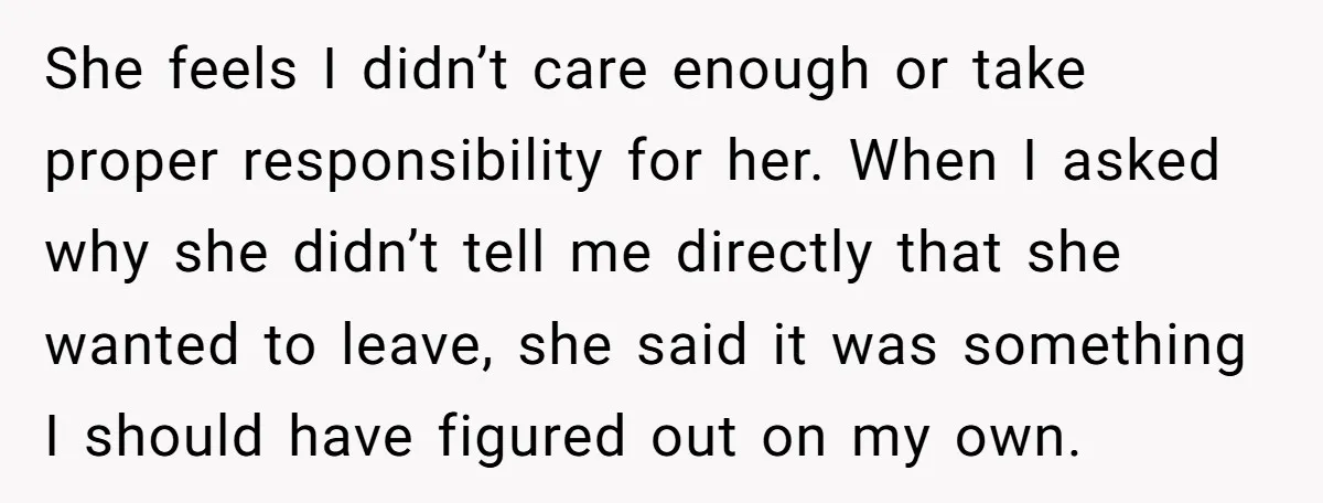 She feels I didn’t care enough or take proper responsibility for her. When I asked why she didn’t tell me directly that she wanted to leave, she said it was...