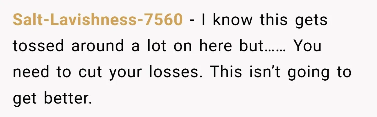 Salt-Lavishness-7560 − I know this gets tossed around a lot on here but…… You need to cut your losses. This isn’t going to get better.