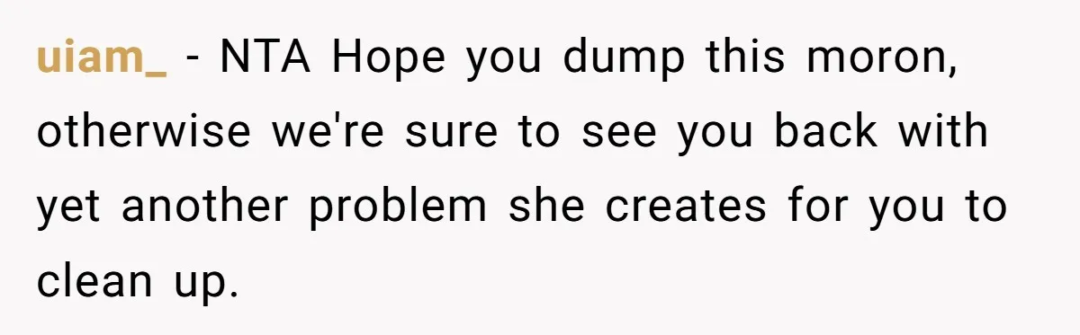 uiam_ − NTA Hope you dump this moron, otherwise we're sure to see you back with yet another problem she creates for you to clean up.