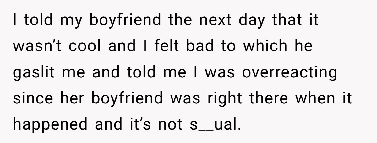 I told my boyfriend the next day that it wasn’t cool and I felt bad to which he gaslit me and told me I was overreacting since her boyfriend was...