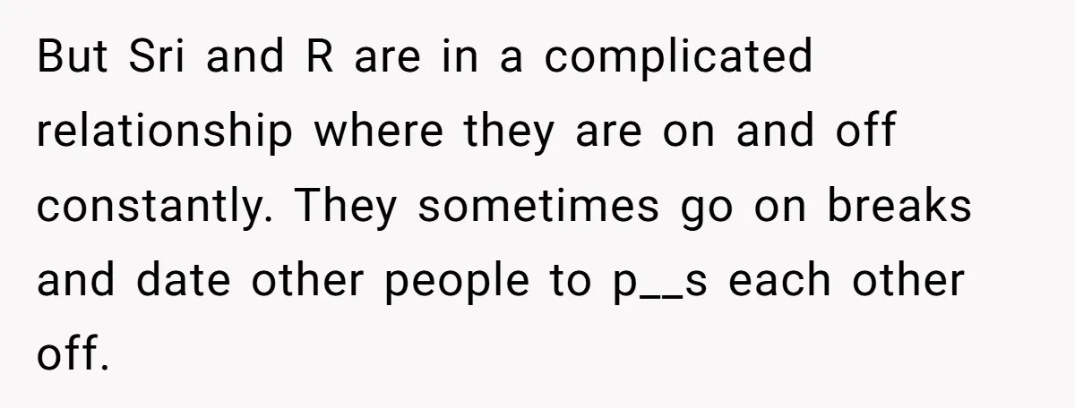 But Sri and R are in a complicated relationship where they are on and off constantly. They sometimes go on breaks and date other people to p__s each other off.