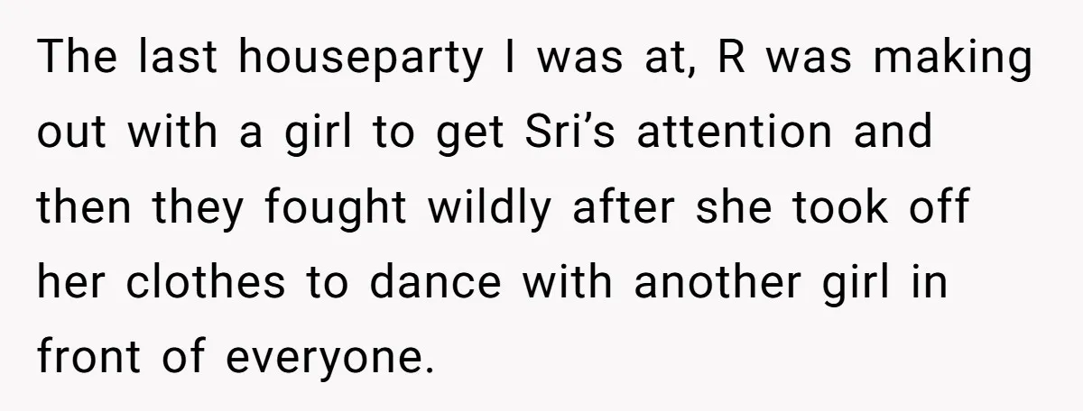 The last houseparty I was at, R was making out with a girl to get Sri’s attention and then they fought wildly after she took off her clothes to dance...