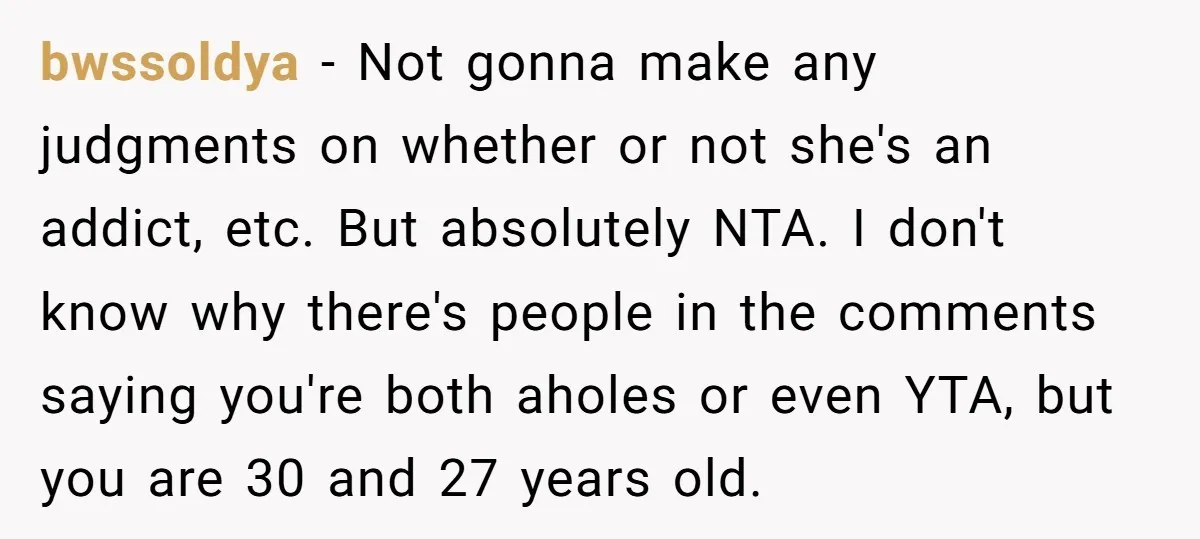 bwssoldya − Not gonna make any judgments on whether or not she's an addict, etc. But absolutely NTA. I don't know why there's people in the comments saying you're both...
