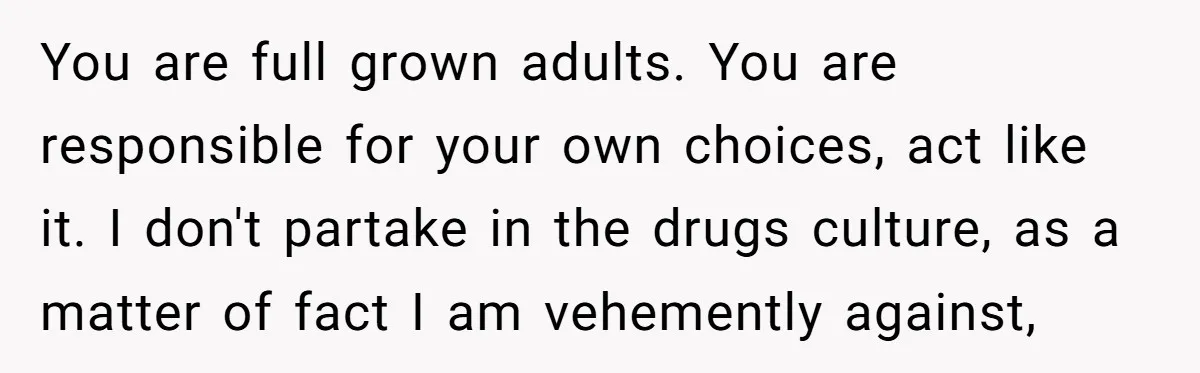 You are full grown adults. You are responsible for your own choices, act like it. I don't partake in the drugs culture, as a matter of fact I am vehemently...