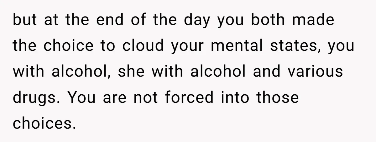 but at the end of the day you both made the choice to cloud your mental states, you with alcohol, she with alcohol and various drugs. You are not forced...
