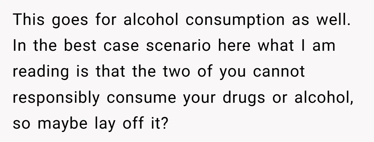 This goes for alcohol consumption as well. In the best case scenario here what I am reading is that the two of you cannot responsibly consume your drugs or alcohol,...