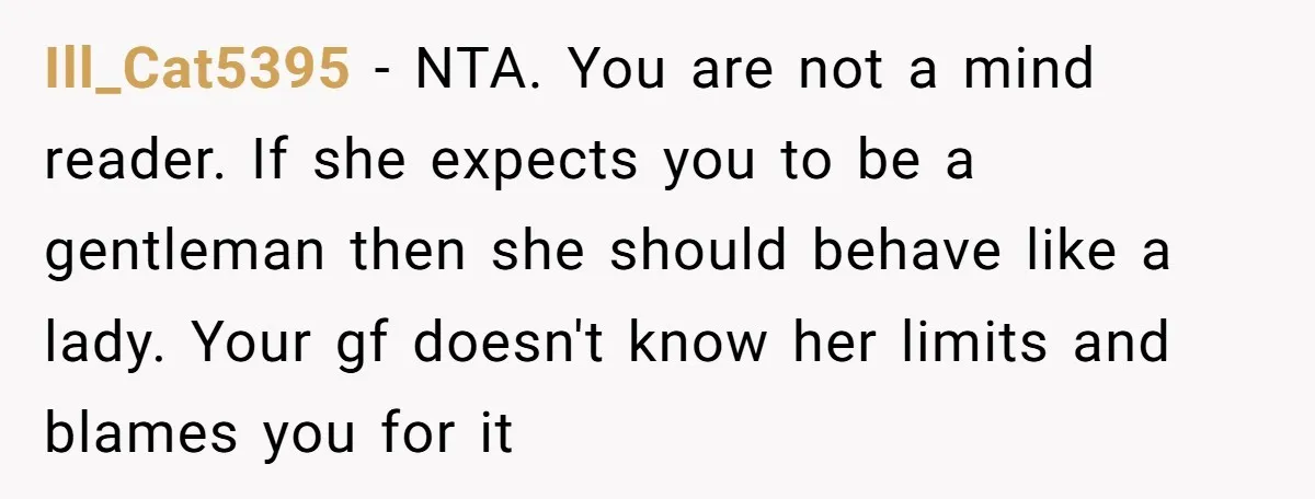 Ill_Cat5395 − NTA. You are not a mind reader. If she expects you to be a gentleman then she should behave like a lady. Your gf doesn't know her limits...
