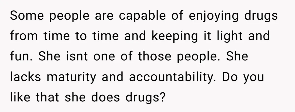 Some people are capable of enjoying drugs from time to time and keeping it light and fun. She isnt one of those people. She lacks maturity and accountability. Do you...