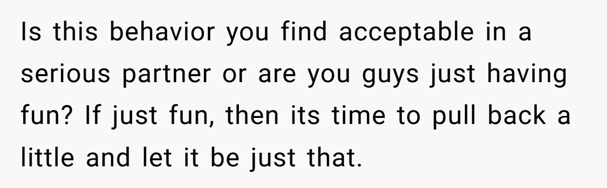 Is this behavior you find acceptable in a serious partner or are you guys just having fun? If just fun, then its time to pull back a little and let...