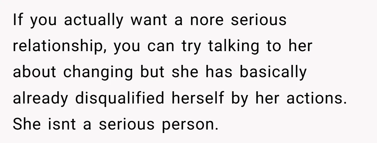 If you actually want a nore serious relationship, you can try talking to her about changing but she has basically already disqualified herself by her actions. She isnt a serious...